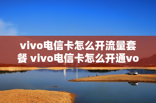 vivo电信卡怎么开流量套餐 vivo电信卡怎么开通volte