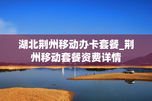 湖北荆州移动办卡套餐_荆州移动套餐资费详情