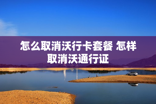 怎么取消沃行卡套餐 怎样取消沃通行证