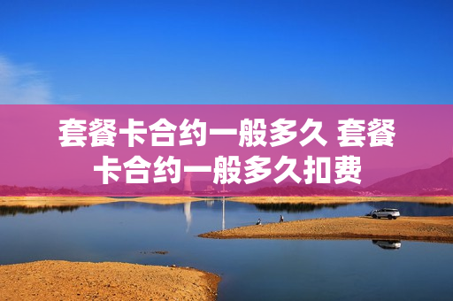 套餐卡合约一般多久 套餐卡合约一般多久扣费