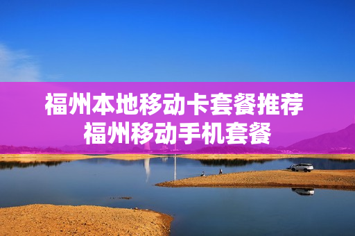 福州本地移动卡套餐推荐 福州移动手机套餐