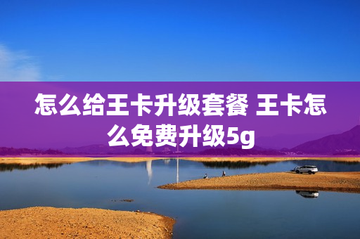 怎么给王卡升级套餐 王卡怎么免费升级5g