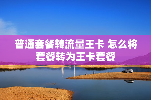 普通套餐转流量王卡 怎么将套餐转为王卡套餐