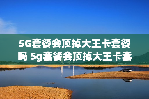 5G套餐会顶掉大王卡套餐吗 5g套餐会顶掉大王卡套餐吗是真的吗