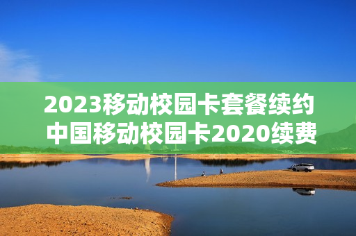 2023移动校园卡套餐续约 中国移动校园卡2020续费