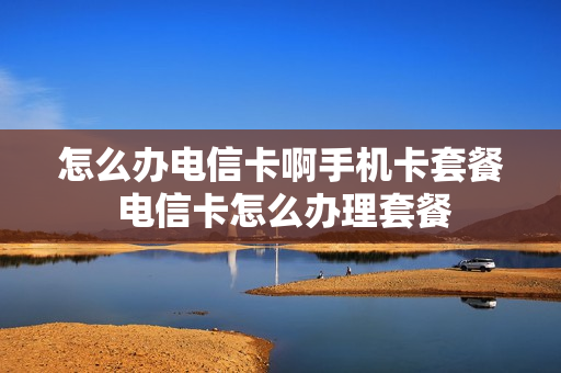 怎么办电信卡啊手机卡套餐 电信卡怎么办理套餐
