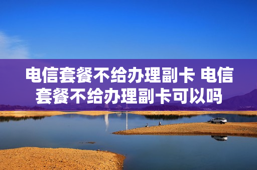 电信套餐不给办理副卡 电信套餐不给办理副卡可以吗