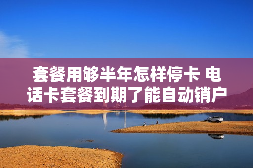 套餐用够半年怎样停卡 电话卡套餐到期了能自动销户吗