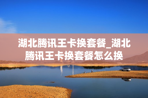 湖北腾讯王卡换套餐_湖北腾讯王卡换套餐怎么换