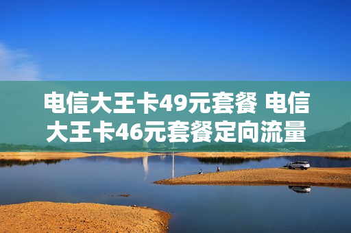 电信大王卡49元套餐 电信大王卡46元套餐定向流量