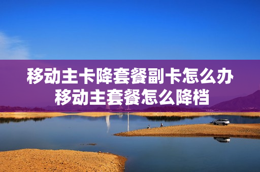 移动主卡降套餐副卡怎么办 移动主套餐怎么降档