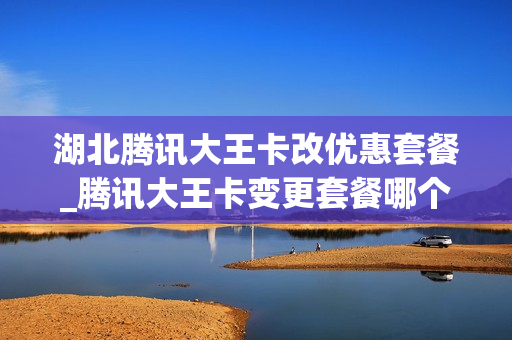 湖北腾讯大王卡改优惠套餐_腾讯大王卡变更套餐哪个好