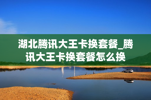 湖北腾讯大王卡换套餐_腾讯大王卡换套餐怎么换