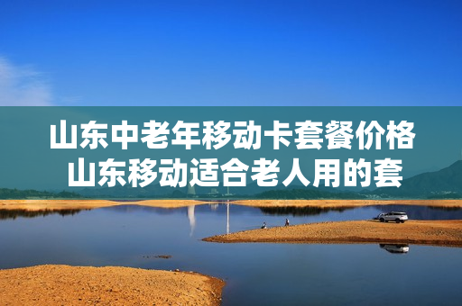 山东中老年移动卡套餐价格 山东移动适合老人用的套餐