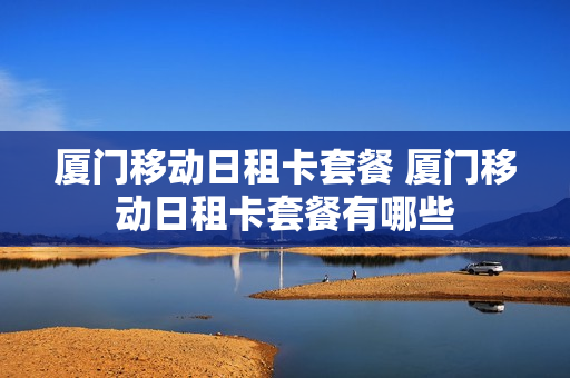 厦门移动日租卡套餐 厦门移动日租卡套餐有哪些