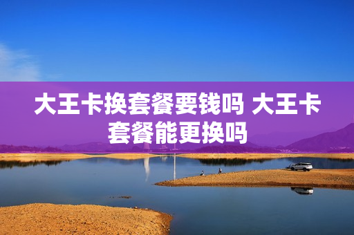 大王卡换套餐要钱吗 大王卡套餐能更换吗