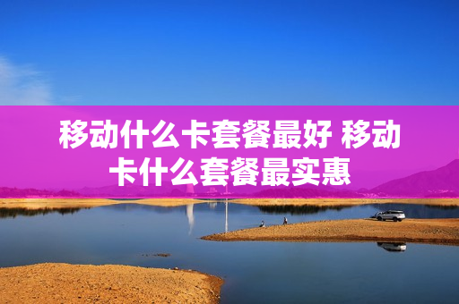 移动什么卡套餐最好 移动卡什么套餐最实惠