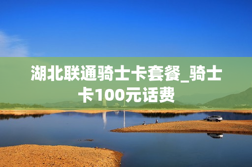 湖北联通骑士卡套餐_骑士卡100元话费