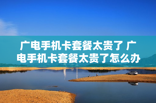 广电手机卡套餐太贵了 广电手机卡套餐太贵了怎么办