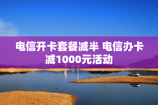 电信开卡套餐减半 电信办卡减1000元活动