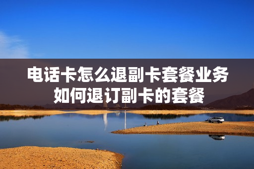 电话卡怎么退副卡套餐业务 如何退订副卡的套餐