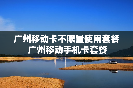 广州移动卡不限量使用套餐 广州移动手机卡套餐