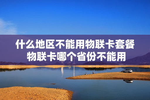 什么地区不能用物联卡套餐 物联卡哪个省份不能用