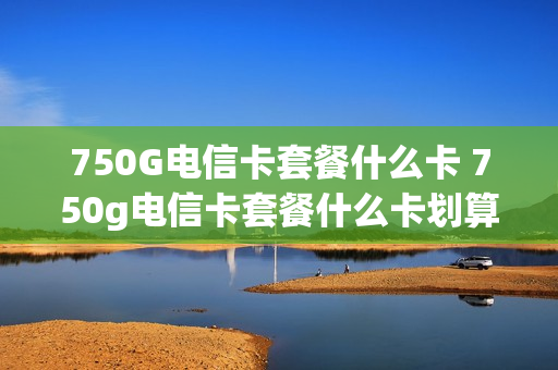 750G电信卡套餐什么卡 750g电信卡套餐什么卡划算