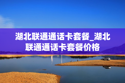 湖北联通通话卡套餐_湖北联通通话卡套餐价格