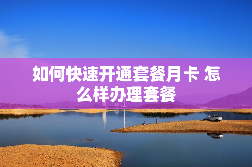 如何快速开通套餐月卡 怎么样办理套餐