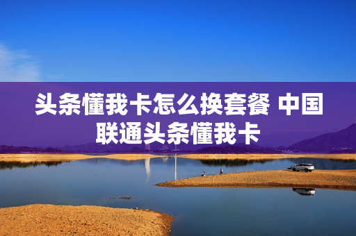 头条懂我卡怎么换套餐 中国联通头条懂我卡