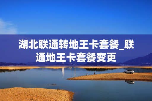 湖北联通转地王卡套餐_联通地王卡套餐变更