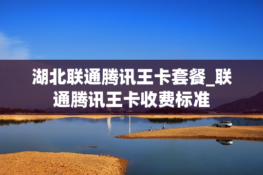 湖北联通腾讯王卡套餐_联通腾讯王卡收费标准