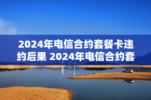 2024年电信合约套餐卡违约后果 2024年电信合约套餐卡违约后果怎么样