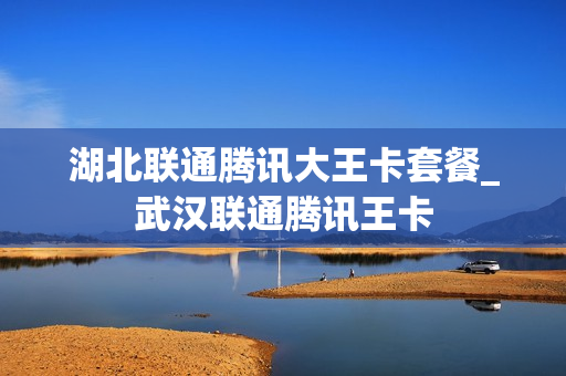 湖北联通腾讯大王卡套餐_武汉联通腾讯王卡
