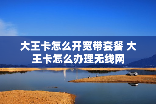 大王卡怎么开宽带套餐 大王卡怎么办理无线网