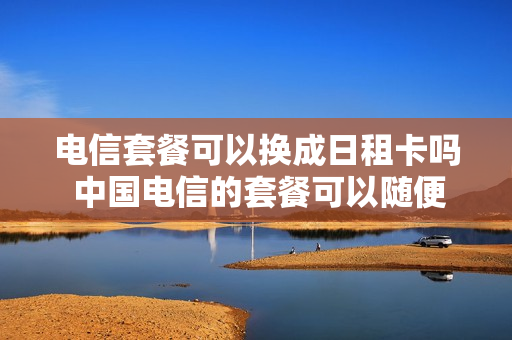电信套餐可以换成日租卡吗 中国电信的套餐可以随便改吗