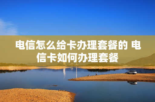 电信怎么给卡办理套餐的 电信卡如何办理套餐
