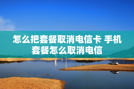 怎么把套餐取消电信卡 手机套餐怎么取消电信