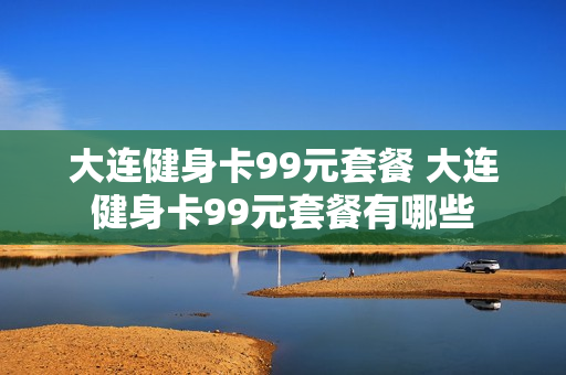 大连健身卡99元套餐 大连健身卡99元套餐有哪些