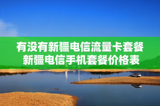 有没有新疆电信流量卡套餐 新疆电信手机套餐价格表2021