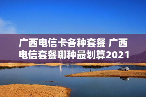 广西电信卡各种套餐 广西电信套餐哪种最划算2021