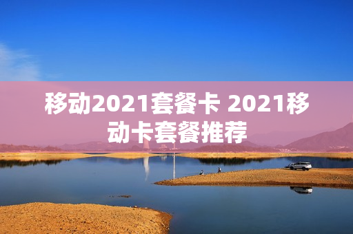 移动2021套餐卡 2021移动卡套餐推荐