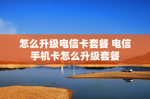 怎么升级电信卡套餐 电信手机卡怎么升级套餐