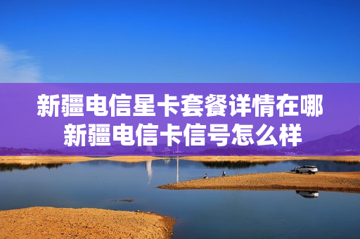 新疆电信星卡套餐详情在哪 新疆电信卡信号怎么样