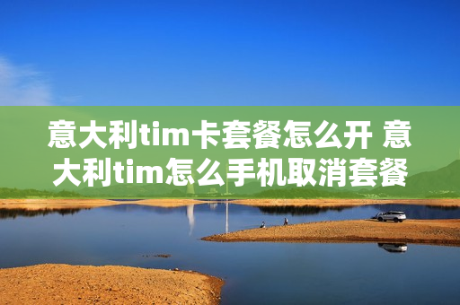 意大利tim卡套餐怎么开 意大利tim怎么手机取消套餐