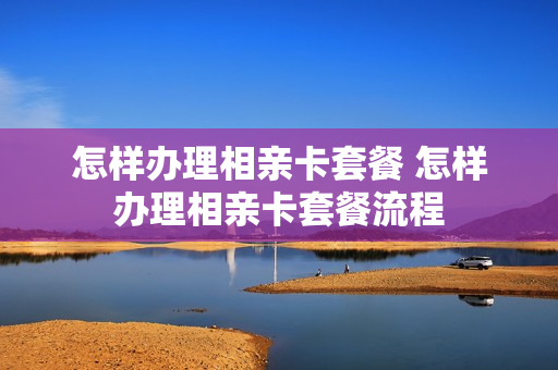 怎样办理相亲卡套餐 怎样办理相亲卡套餐流程