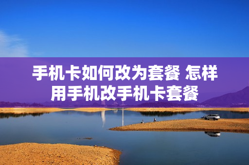 手机卡如何改为套餐 怎样用手机改手机卡套餐