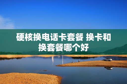 硬核换电话卡套餐 换卡和换套餐哪个好