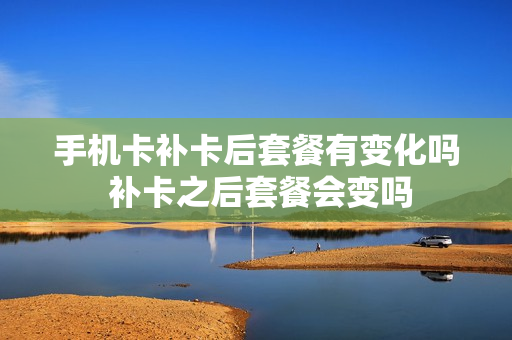 手机卡补卡后套餐有变化吗 补卡之后套餐会变吗